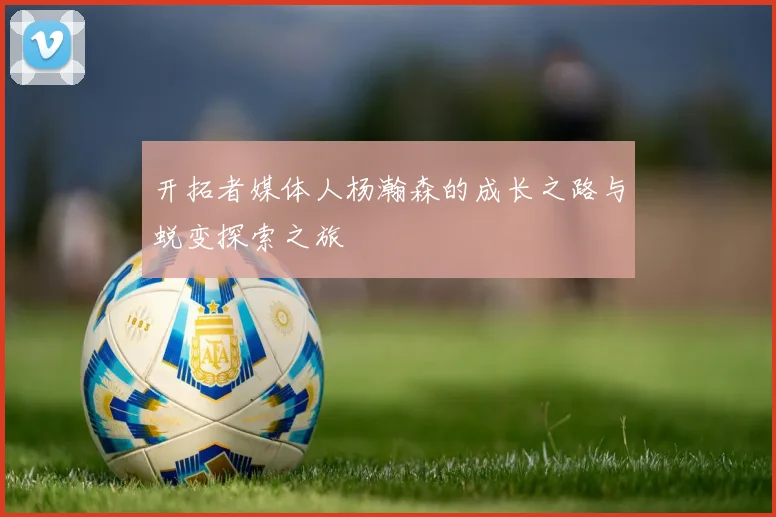 开拓者媒体人杨瀚森的成长之路与蜕变探索之旅