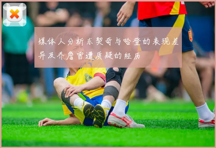 媒体人分析东契奇与哈登的表现差异及乔詹曾遭质疑的经历
