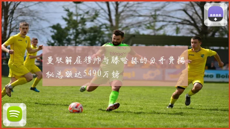 曼联解雇穆帅与滕哈赫的分手费揭秘总额达5490万镑