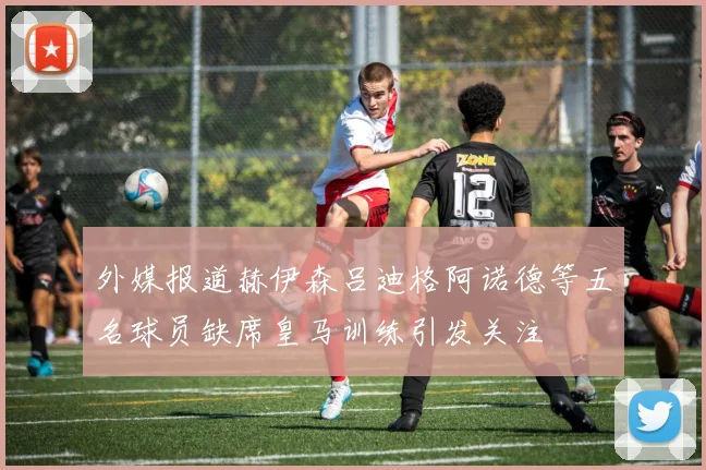 外媒报道赫伊森吕迪格阿诺德等五名球员缺席皇马训练引发关注