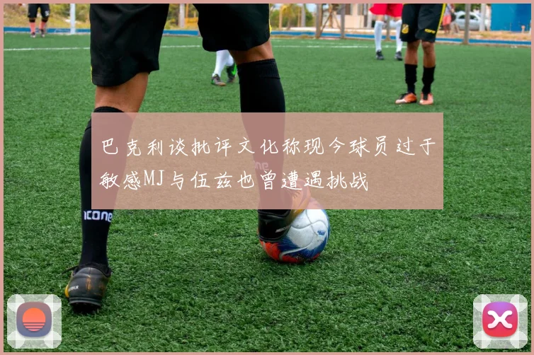 巴克利谈批评文化称现今球员过于敏感MJ与伍兹也曾遭遇挑战