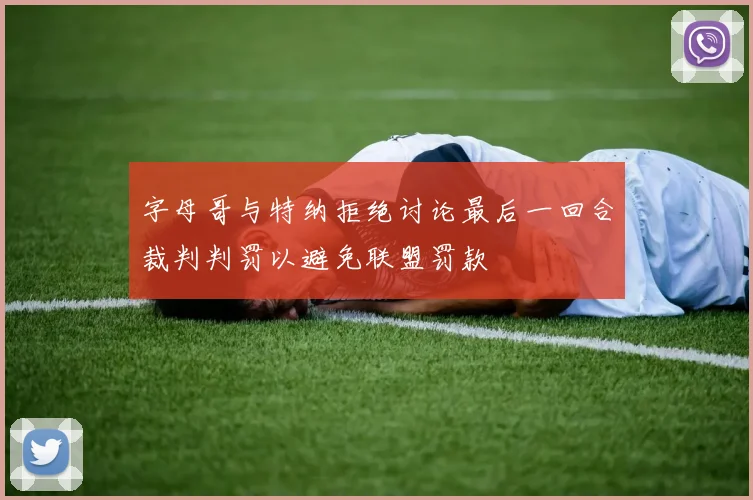 字母哥与特纳拒绝讨论最后一回合裁判判罚以避免联盟罚款