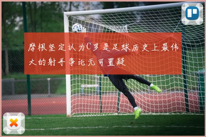 摩根坚定认为C罗是足球历史上最伟大的射手争论无可置疑