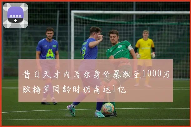 昔日天才内马尔身价暴跌至1000万欧梅罗同龄时仍高达1亿