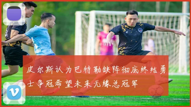皮尔斯认为巴特勒缺阵彻底终结勇士争冠希望未来无缘总冠军