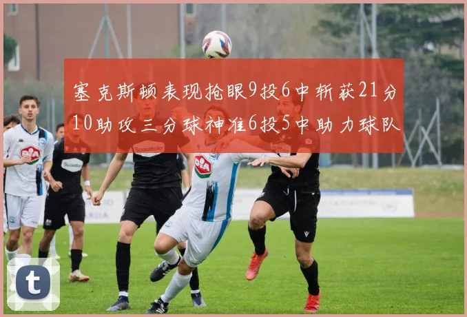 塞克斯顿表现抢眼9投6中斩获21分10助攻三分球神准6投5中助力球队胜利