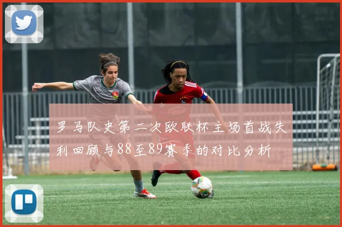 罗马队史第二次欧联杯主场首战失利回顾与88至89赛季的对比分析