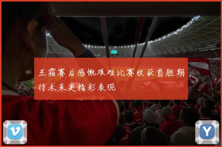 王霜赛后感慨艰难比赛收获首胜期待未来更精彩表现