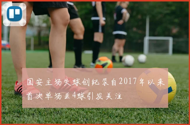国安主场失球创纪录自2017年以来首次单场丢4球引发关注