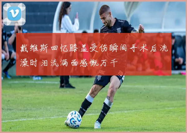 戴维斯回忆膝盖受伤瞬间手术后洗澡时泪流满面感慨万千