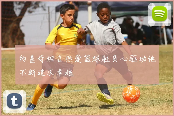 约基奇坦言热爱篮球胜负心驱动他不断追求卓越