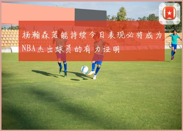 杨瀚森若能持续今日表现必将成为NBA杰出球员的有力证明