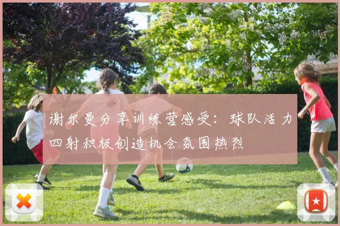 谢尔曼分享训练营感受：球队活力四射积极创造机会氛围热烈