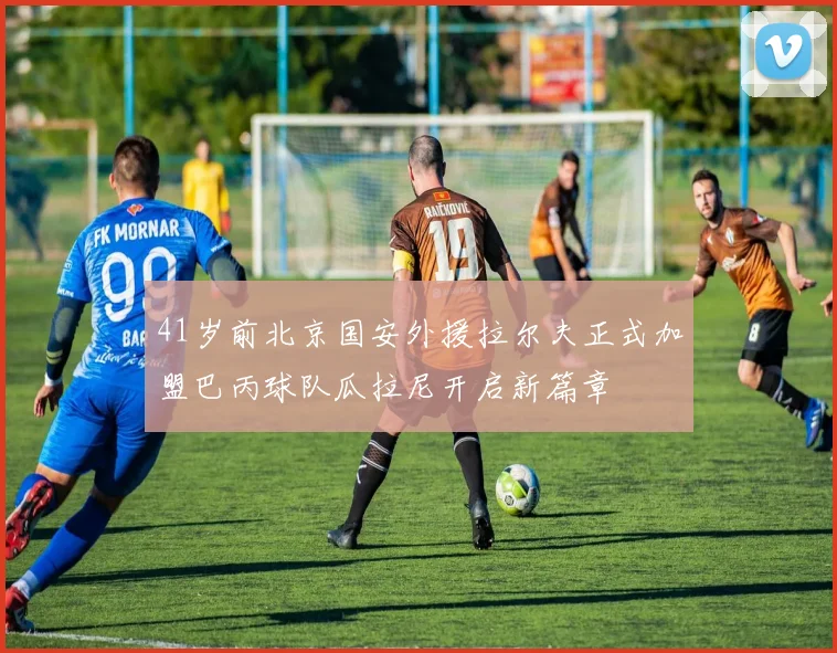 41岁前北京国安外援拉尔夫正式加盟巴丙球队瓜拉尼开启新篇章