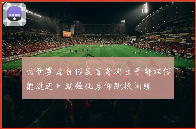 戈登赛后自信发言每次出手都相信能进还计划强化后仰跳投训练