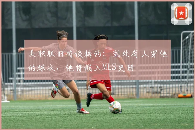 美职联旧将谈梅西：到处有人穿他的球衣，他将载入MLS史册