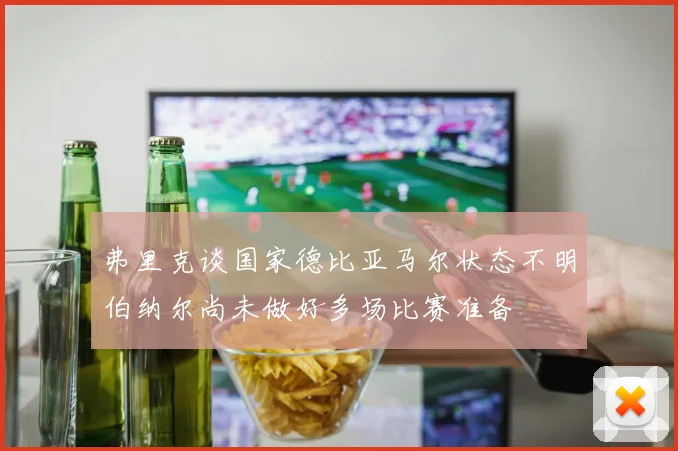 弗里克谈国家德比亚马尔状态不明伯纳尔尚未做好多场比赛准备
