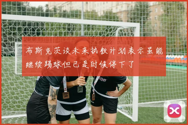 布斯克茨谈未来执教计划表示虽能继续踢球但已是时候停下了