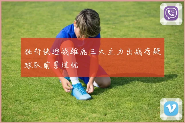 独行侠迎战雄鹿三大主力出战存疑球队前景堪忧