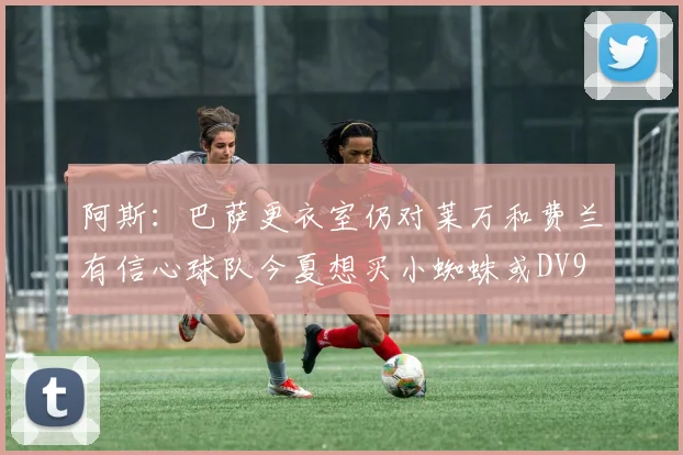 阿斯：巴萨更衣室仍对莱万和费兰有信心球队今夏想买小蜘蛛或DV9