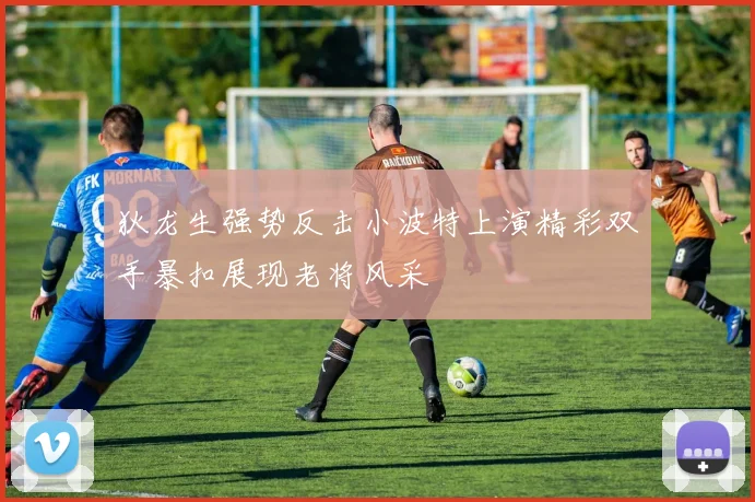 狄龙生强势反击小波特上演精彩双手暴扣展现老将风采