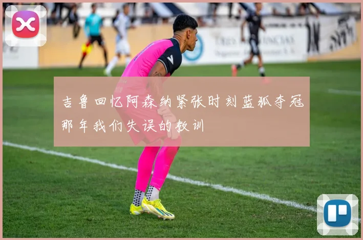 吉鲁回忆阿森纳紧张时刻蓝狐夺冠那年我们失误的教训