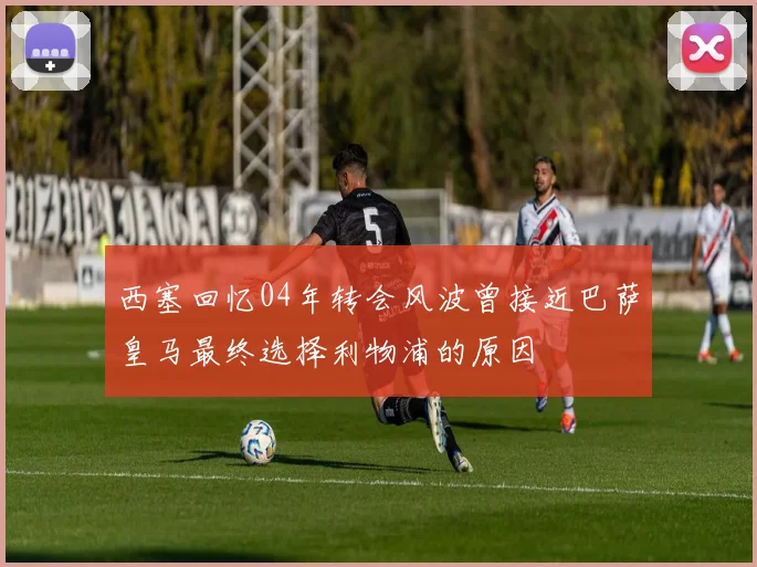 西塞回忆04年转会风波曾接近巴萨皇马最终选择利物浦的原因