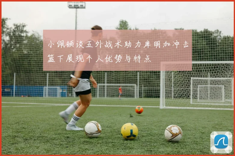 小佩顿谈五外战术助力库明加冲击篮下展现个人优势与特点