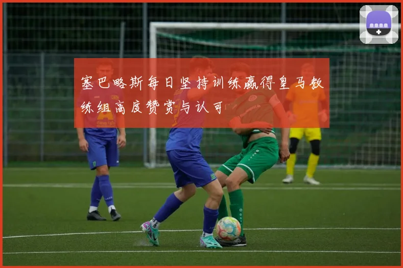 塞巴略斯每日坚持训练赢得皇马教练组高度赞赏与认可