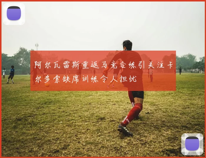 阿尔瓦雷斯重返马竞合练引关注卡尔多索缺席训练令人担忧