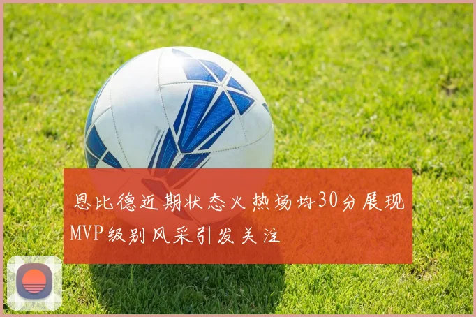 恩比德近期状态火热场均30分展现MVP级别风采引发关注