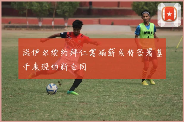 诺伊尔续约拜仁需减薪或将签署基于表现的新合同