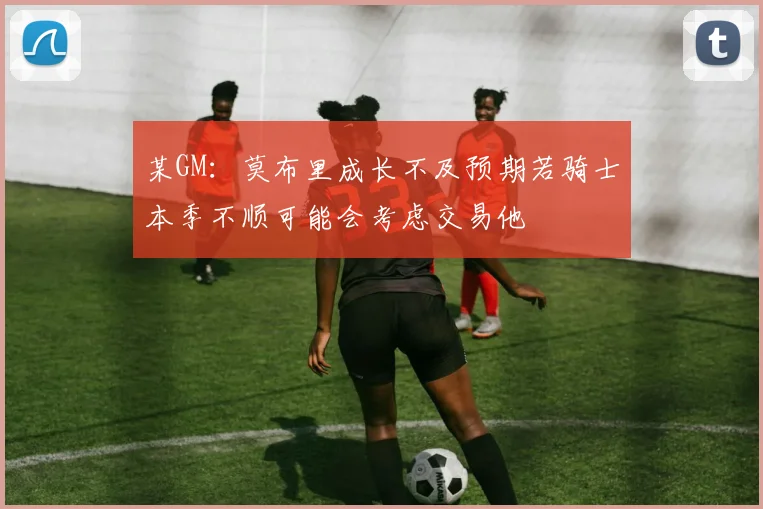 某GM：莫布里成长不及预期若骑士本季不顺可能会考虑交易他