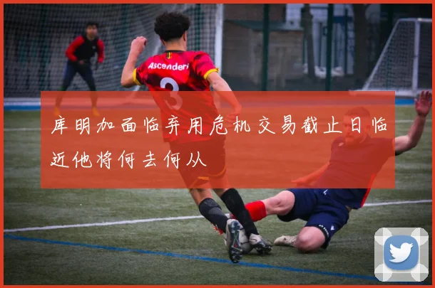 库明加面临弃用危机交易截止日临近他将何去何从
