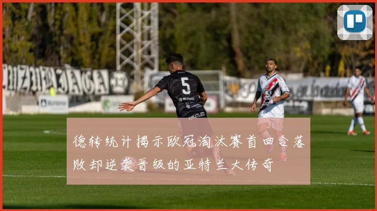 德转统计揭示欧冠淘汰赛首回合落败却逆袭晋级的亚特兰大传奇